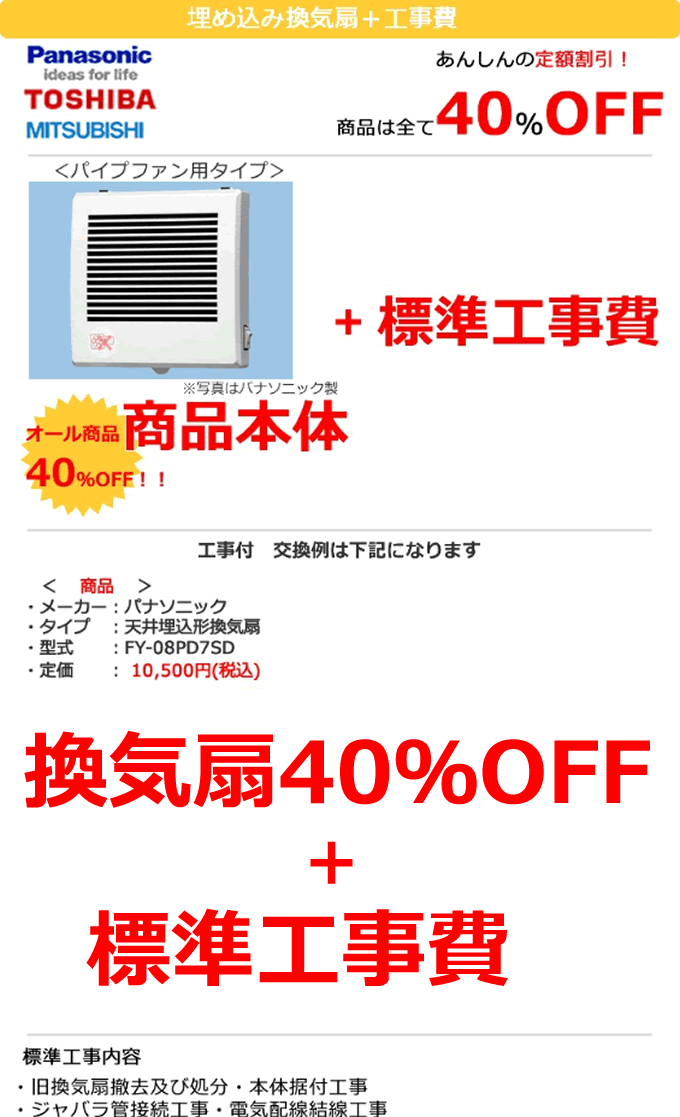 換気扇 パイプファン用 換気扇＋工事費 あんしんの定額割引 換気扇は全て40%OFF 換気扇パイプファン用タイプ 換気扇 オール商品本体40%OFF＋標準工事費9450円　一例　メーカーはパナソニック　天井埋め込み型換気扇　FY-08PD7SD 定価10,500円税込みが換気扇本体40％OFF適用で6,300円＋標準工事費9,450円 標準工事内容　旧 換気扇撤去及び処分・本体据付工事　ジャバラ管接続工事・電気配線結線工事