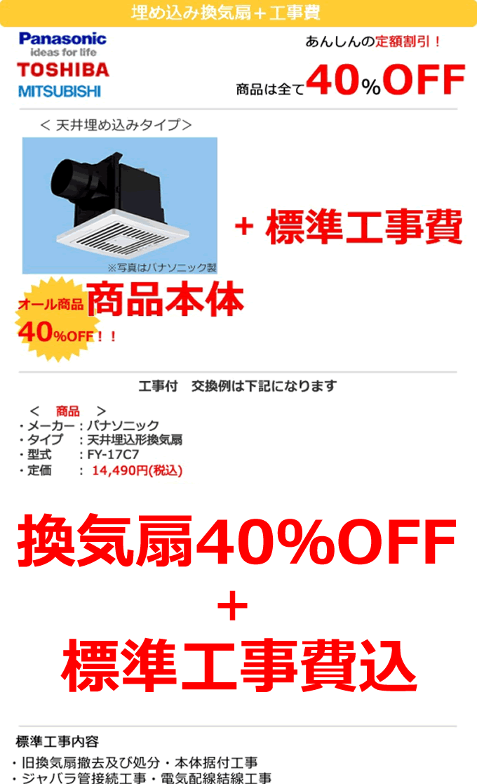 換気扇 埋め込み換気扇＋工事費 換気扇は全て40%OFF 天井埋め込みタイプ 換気扇 オール換気扇本体40%OFF＋標準工事費15,750円 工事付 換気扇交換例は下記のとおりになります。換気扇取り付けの一例　メーカー　パナソニック　天井埋め込み型換気扇 FY-17C7 定価14,490円 換気扇本体8,694円 ＋ 換気扇取り付け 標準工事費15,750円 総額24,444円税込　標準工事内容 旧換気扇撤去及び処分・本体据付工事 ジャバラ管接続工事・電気配線結線工事