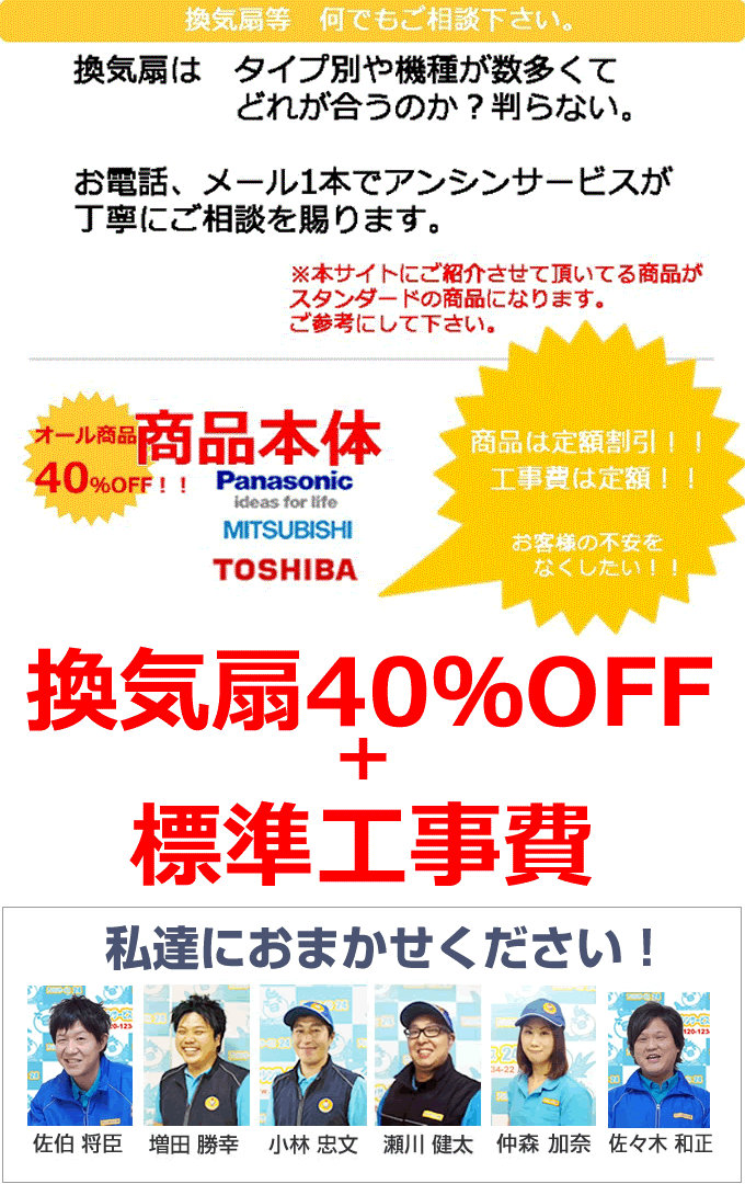 換気扇など 何でもご相談下さい。換気扇はタイプ別や機種が数多くてどれが合うのか？わからない。そんなお悩みをお電話、メール1本でアンシンサービスが丁寧にご相談を承ります。本サイトにご紹介させていただいている商品がスタンダードの商品になります。ご参考にしてください。換気扇本体はオール40%OFF＋換気扇取り付け 標準工事費 天井埋め込みタイプ換気扇15,750円 台所一般用タイプ換気扇 9,450円 パイプファンタイプ 9,450円 電気設備担当の杉山が丁寧にご相談をお受けいたします。どんなことでも、ご相談下さい。見積りも無料ですので、お気軽にご連絡ください